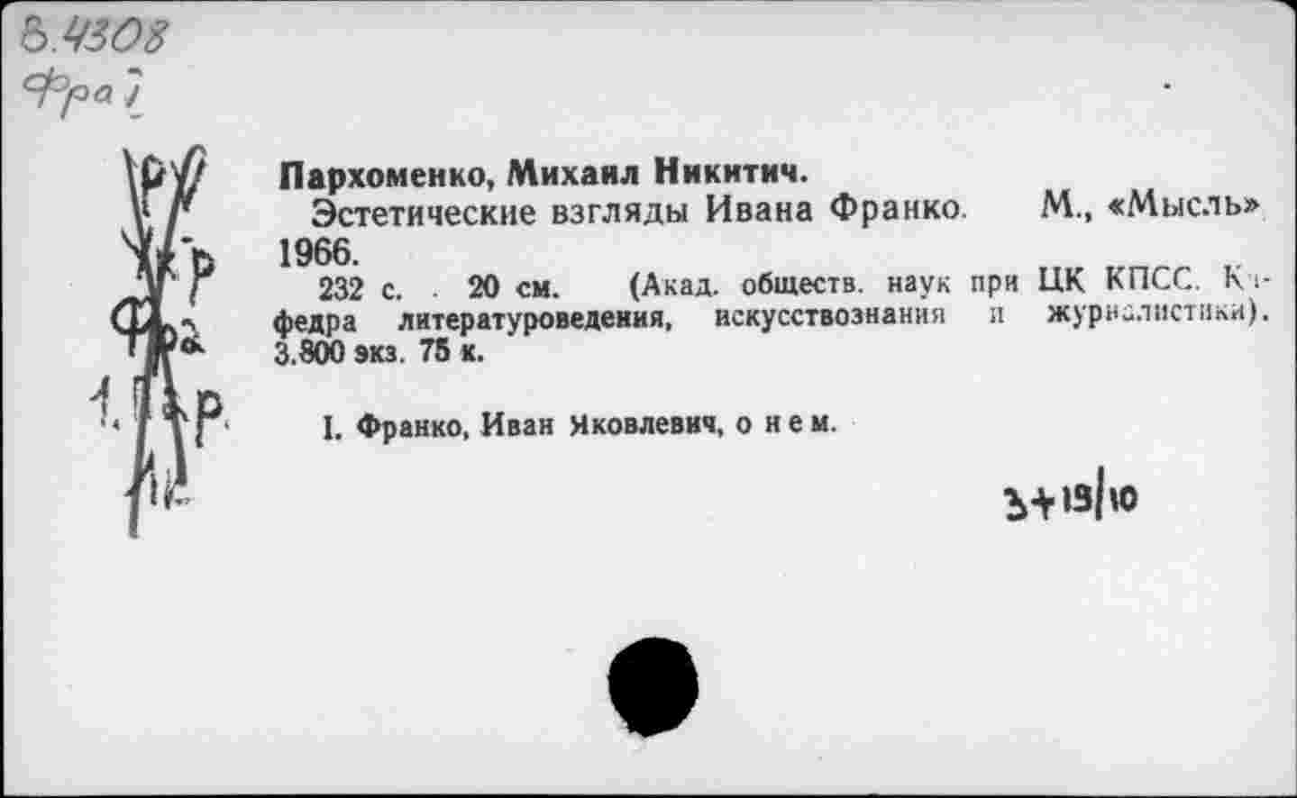 ﻿Ъ.4308
7
Пархоменко, Михаил Никитич.
Эстетические взгляды Ивана Франко. М., «Мысль» 1966.
232 с. 20 см. (Акад, обществ, наук при ЦК КПСС. Кч-федра литературоведения, искусствознания и журналистики). 3.80Ю экз. 75 к.
I. Франко, Иван Яковлевич, о и е м.
Ъ+»з|ю